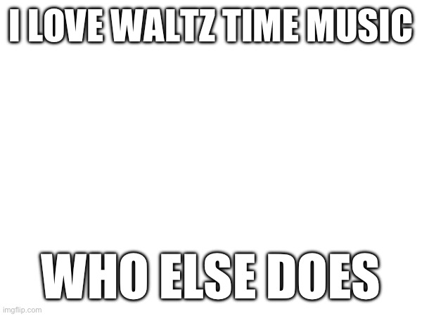 I LOVE WALTZ TIME MUSIC; WHO ELSE DOES | made w/ Imgflip meme maker