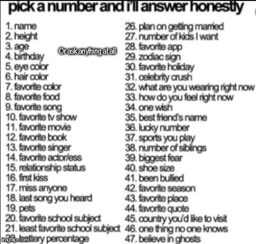 pick a number and i'll answer honestly | Or ask anything at all | image tagged in pick a number and i'll answer honestly | made w/ Imgflip meme maker