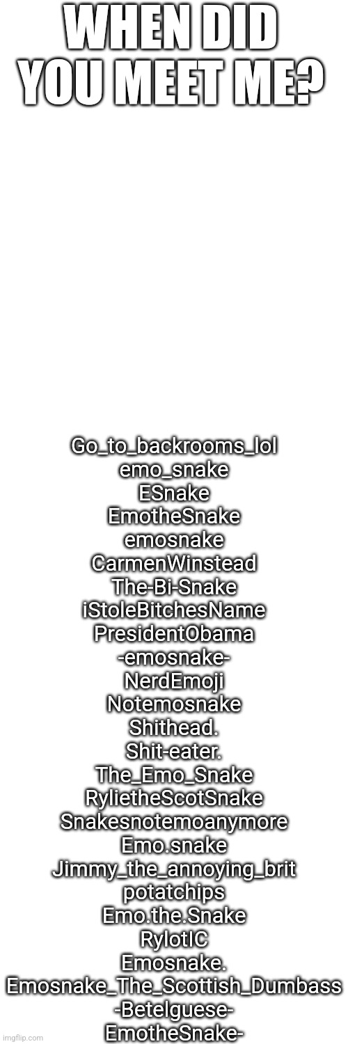 -ES | WHEN DID YOU MEET ME? Go_to_backrooms_lol
emo_snake
ESnake
EmotheSnake
emosnake
CarmenWinstead
The-Bi-Snake
iStoleBitchesName
PresidentObama
-emosnake-
NerdEmoji
Notemosnake
Shithead.
Shit-eater.
The_Emo_Snake
RylietheScotSnake
Snakesnotemoanymore
Emo.snake
Jimmy_the_annoying_brit
potatchips
Emo.the.Snake
RylotIC
Emosnake.
Emosnake_The_Scottish_Dumbass
-Betelguese-
EmotheSnake- | made w/ Imgflip meme maker