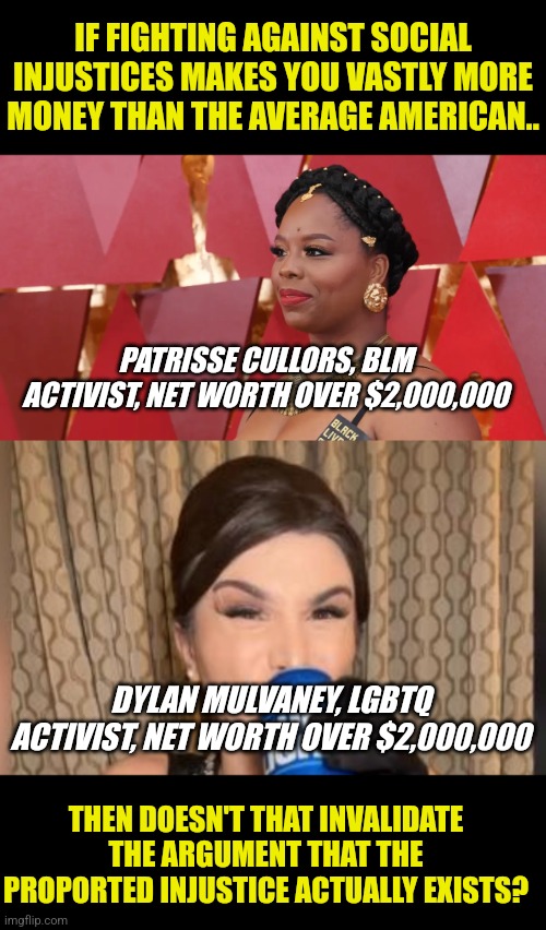 IF FIGHTING AGAINST SOCIAL INJUSTICES MAKES YOU VASTLY MORE MONEY THAN THE AVERAGE AMERICAN.. PATRISSE CULLORS, BLM ACTIVIST, NET WORTH OVER $2,000,000; DYLAN MULVANEY, LGBTQ ACTIVIST, NET WORTH OVER $2,000,000; THEN DOESN'T THAT INVALIDATE THE ARGUMENT THAT THE PROPORTED INJUSTICE ACTUALLY EXISTS? | image tagged in dylan mulvaney with bud light beer | made w/ Imgflip meme maker