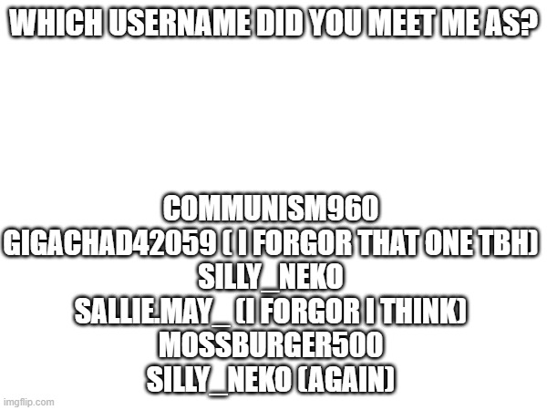 WHICH USERNAME DID YOU MEET ME AS? COMMUNISM960
GIGACHAD42059 ( I FORGOR THAT ONE TBH)
SILLY_NEKO
SALLIE.MAY_ (I FORGOR I THINK)
MOSSBURGER500
SILLY_NEKO (AGAIN) | made w/ Imgflip meme maker