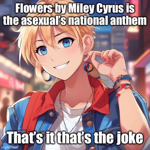 I’m not ace but my friend is and he pointed this out to me | Flowers by Miley Cyrus is the asexual’s national anthem; That’s it that’s the joke | image tagged in sure_why_not under ai filter | made w/ Imgflip meme maker