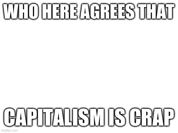 WHO HERE AGREES THAT; CAPITALISM IS CRAP | made w/ Imgflip meme maker