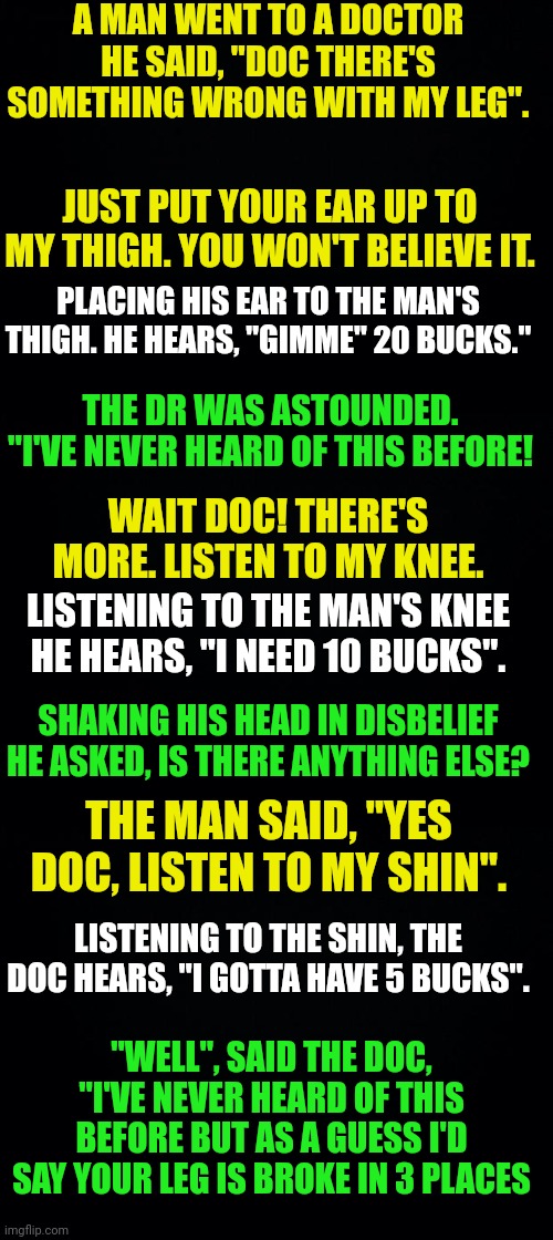 A MAN WENT TO A DOCTOR
HE SAID, "DOC THERE'S SOMETHING WRONG WITH MY LEG". JUST PUT YOUR EAR UP TO MY THIGH. YOU WON'T BELIEVE IT. PLACING HIS EAR TO THE MAN'S THIGH. HE HEARS, "GIMME" 20 BUCKS."; THE DR WAS ASTOUNDED.
"I'VE NEVER HEARD OF THIS BEFORE! WAIT DOC! THERE'S MORE. LISTEN TO MY KNEE. LISTENING TO THE MAN'S KNEE HE HEARS, "I NEED 10 BUCKS". SHAKING HIS HEAD IN DISBELIEF HE ASKED, IS THERE ANYTHING ELSE? THE MAN SAID, "YES DOC, LISTEN TO MY SHIN". LISTENING TO THE SHIN, THE DOC HEARS, "I GOTTA HAVE 5 BUCKS". "WELL", SAID THE DOC, "I'VE NEVER HEARD OF THIS BEFORE BUT AS A GUESS I'D SAY YOUR LEG IS BROKE IN 3 PLACES | image tagged in black background | made w/ Imgflip meme maker