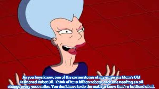 futurama mom  | As you boys know, one of the cornerstones of my empire is Mom's Old Fashioned Robot Oil. Think of it: 10 billion robots, each one needing an oil change every 3000 miles. You don't have to do the math to know that's a buttload of oil. | image tagged in futurama mom,slavic,money | made w/ Imgflip meme maker