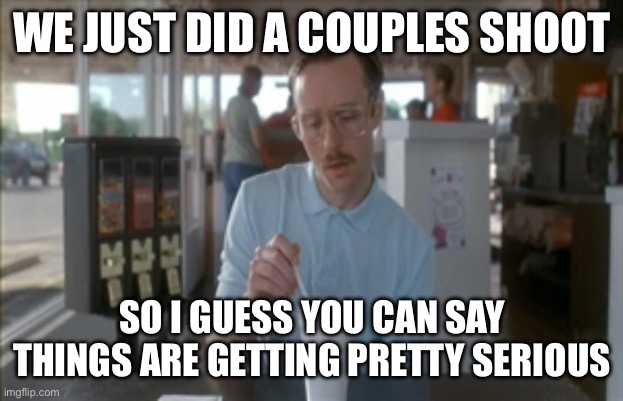 So I Guess You Can Say Things Are Getting Pretty Serious | WE JUST DID A COUPLES SHOOT; SO I GUESS YOU CAN SAY THINGS ARE GETTING PRETTY SERIOUS | image tagged in memes,so i guess you can say things are getting pretty serious | made w/ Imgflip meme maker