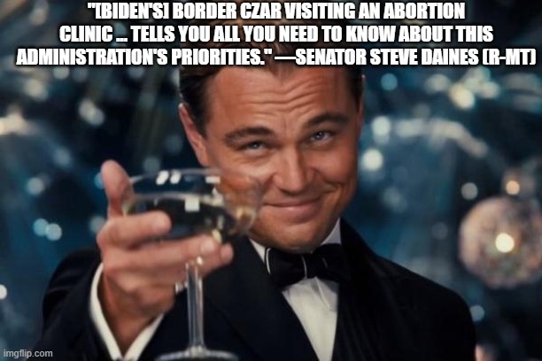 Leonardo Dicaprio Cheers Meme | "[BIDEN'S] BORDER CZAR VISITING AN ABORTION CLINIC ... TELLS YOU ALL YOU NEED TO KNOW ABOUT THIS ADMINISTRATION'S PRIORITIES." —SENATOR STEVE DAINES (R-MT) | image tagged in memes,leonardo dicaprio cheers | made w/ Imgflip meme maker