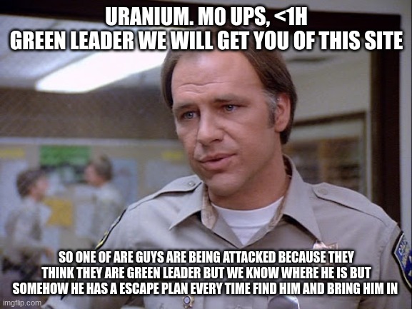 sergeant Joseph Getraer | URANIUM. M0 UPS, <1H
GREEN LEADER WE WILL GET YOU OF THIS SITE; SO ONE OF ARE GUYS ARE BEING ATTACKED BECAUSE THEY THINK THEY ARE GREEN LEADER BUT WE KNOW WHERE HE IS BUT SOMEHOW HE HAS A ESCAPE PLAN EVERY TIME FIND HIM AND BRING HIM IN | image tagged in sergeant joseph getraer | made w/ Imgflip meme maker