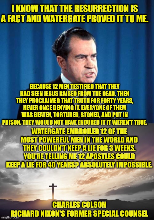 I KNOW THAT THE RESURRECTION IS A FACT AND WATERGATE PROVED IT TO ME. BECAUSE 12 MEN TESTIFIED THAT THEY HAD SEEN JESUS RAISED FROM THE DEAD. THEN THEY PROCLAIMED THAT TRUTH FOR FORTY YEARS, NEVER ONCE DENYING IT. EVERYONE OF THEM WAS BEATEN, TORTURED, STONED, AND PUT IN PRISON. THEY WOULD NOT HAVE ENDURED IT IT WEREN'T TRUE. WATERGATE EMBROILED 12 OF THE MOST POWERFUL MEN IN THE WORLD AND THEY COULDN'T KEEP A LIE FOR 3 WEEKS.
YOU'RE TELLING ME 12 APOSTLES COULD KEEP A LIE FOR 40 YEARS? ABSOLUTELY IMPOSSIBLE. CHARLES COLSON
RICHARD NIXON'S FORMER SPECIAL COUNSEL | image tagged in richard nixon is tired of talking about watergate,son of god son of man | made w/ Imgflip meme maker