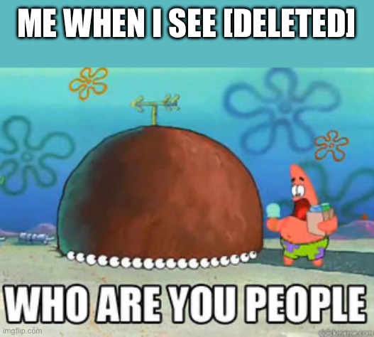 Who are you people | ME WHEN I SEE [DELETED] | image tagged in who are you people | made w/ Imgflip meme maker
