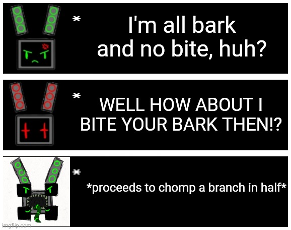 I'm all bark and no bite, huh? WELL HOW ABOUT I BITE YOUR BARK THEN!? *proceeds to chomp a branch in half* | image tagged in undertale text box | made w/ Imgflip meme maker