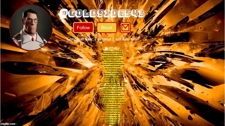 Gold's Announcement Template | All around me are familiar faces
Worn out places, worn out faces
Bright and early for the daily races
Going nowhere, going nowhere
Their tears are filling up their glasses
No expression, no expression
Hide my head, I wanna drown my sorrow
No tomorrow, no tomorrow
And I find it kind of funny
I find it kind of sad
The dreams in which I'm dying
Are the best I've ever had
I find it hard to tell you
I find it hard to take
When people run in circles, it's a very, very
Mad world, mad world
Children waiting for the day they feel good
Happy birthday, happy birthday
And I feel the way that every child should
Sit and listen, sit and listen
Went to school and I was very nervous
No one knew me, no one knew me
"Hello, teacher! Tell me, what's my lesson?"
Look right through me, look right through me
And I find it kind of funny
I find it kind of sad
The dreams in which I'm dying
Are the best I've ever had
I find it hard to tell you
I find it hard to take
When people run in circles, it's a very, very
Mad world, mad world
Enlarging your world
Mad world | image tagged in gold's announcement template | made w/ Imgflip meme maker