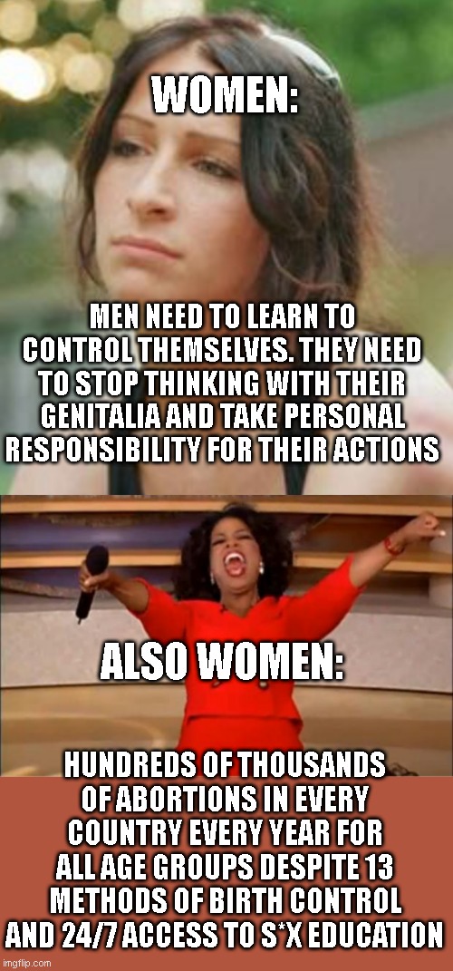 WOMEN:; MEN NEED TO LEARN TO CONTROL THEMSELVES. THEY NEED TO STOP THINKING WITH THEIR GENITALIA AND TAKE PERSONAL RESPONSIBILITY FOR THEIR ACTIONS; ALSO WOMEN:; HUNDREDS OF THOUSANDS OF ABORTIONS IN EVERY COUNTRY EVERY YEAR FOR ALL AGE GROUPS DESPITE 13 METHODS OF BIRTH CONTROL AND 24/7 ACCESS TO S*X EDUCATION | image tagged in feminist woman that need no man on y she did,memes,oprah you get a | made w/ Imgflip meme maker
