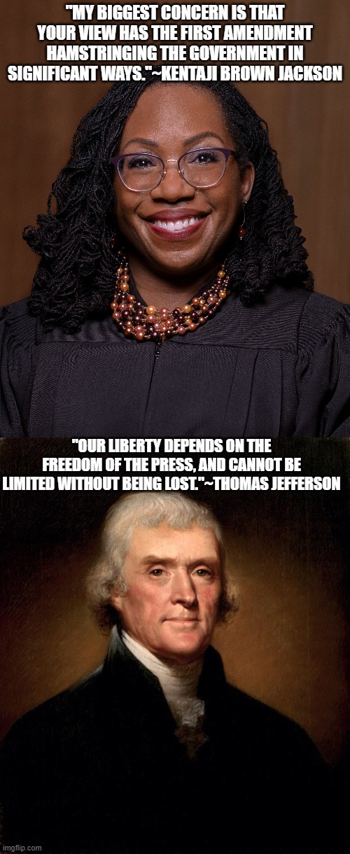 Ketaji vs Jefferson | "MY BIGGEST CONCERN IS THAT YOUR VIEW HAS THE FIRST AMENDMENT HAMSTRINGING THE GOVERNMENT IN SIGNIFICANT WAYS."~KENTAJI BROWN JACKSON; "OUR LIBERTY DEPENDS ON THE FREEDOM OF THE PRESS, AND CANNOT BE LIMITED WITHOUT BEING LOST."~THOMAS JEFFERSON | image tagged in thomas jefferson,supreme court,founding fathers,1st amendment | made w/ Imgflip meme maker