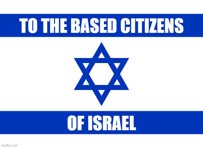 to the based citizens of israel (stop the genocide of people from palestine) | TO THE BASED CITIZENS; OF ISRAEL | image tagged in israel,based,citizens,stop,genocide,palestine | made w/ Imgflip meme maker