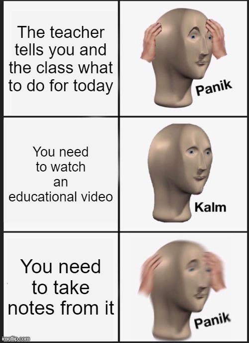 Big mega ultra accurate | The teacher tells you and the class what to do for today; You need to watch an educational video; You need to take notes from it | image tagged in memes,panik kalm panik,school,funny,relatable,i have a question for god | made w/ Imgflip meme maker