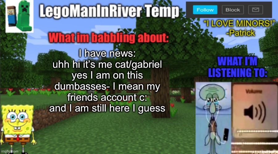 yeah that’s all I have to say really ig | I have news:
uhh hi it’s me cat/gabriel yes I am on this dumbasses- I mean my friends account c: and I am still here I guess | image tagged in legomaninriver new temp | made w/ Imgflip meme maker