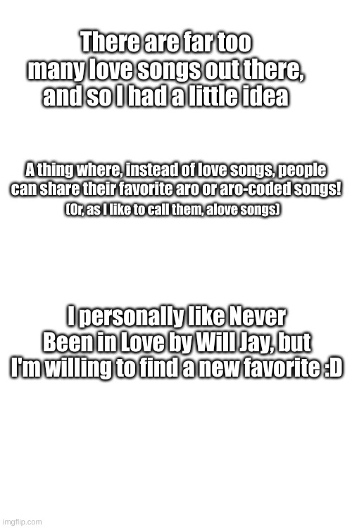 A little thing for fellow aros :) | There are far too many love songs out there, and so I had a little idea; A thing where, instead of love songs, people can share their favorite aro or aro-coded songs! (Or, as I like to call them, alove songs); I personally like Never Been in Love by Will Jay, but I'm willing to find a new favorite :D | image tagged in song sharing,aro,songs | made w/ Imgflip meme maker