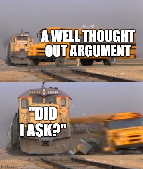 did i ask | A WELL THOUGHT OUT ARGUMENT; "DID I ASK?" | image tagged in a train hitting a school bus | made w/ Imgflip meme maker