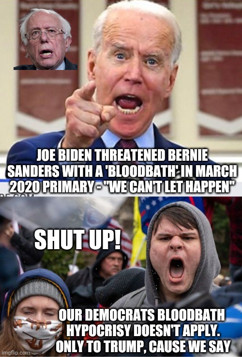 Hypocrite much, Media ? | JOE BIDEN THREATENED BERNIE SANDERS WITH A 'BLOODBATH' IN MARCH 2020 PRIMARY - "WE CAN'T LET HAPPEN"; SHUT UP! OUR DEMOCRATS BLOODBATH
 HYPOCRISY DOESN'T APPLY.
 ONLY TO TRUMP, CAUSE WE SAY | image tagged in joe biden no malarkey,leftists,liberals,democrats | made w/ Imgflip meme maker