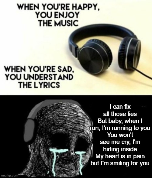 When you're sad, you understand the lyrics | I can fix all those lies
But baby, when I run, I'm running to you
You won't see me cry, I'm hiding inside
My heart is in pain but I'm smiling for you | image tagged in when you're sad you understand the lyrics | made w/ Imgflip meme maker