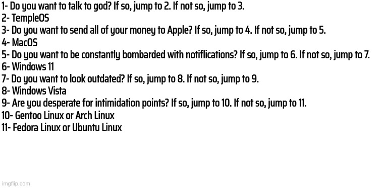1- Do you want to talk to god? If so, jump to 2. If not so, jump to 3.


2- TempleOS



3- Do you want to send all of your money to Apple? If so, jump to 4. If not so, jump to 5.


4- MacOS
5- Do you want to be constantly bombarded with notiflications? If so, jump to 6. If not so, jump to 7.
6- Windows 11
7- Do you want to look outdated? If so, jump to 8. If not so, jump to 9.
8- Windows Vista
9- Are you desperate for intimidation points? If so, jump to 10. If not so, jump to 11.
10- Gentoo Linux or Arch Linux
11- Fedora Linux or Ubuntu Linux | made w/ Imgflip meme maker