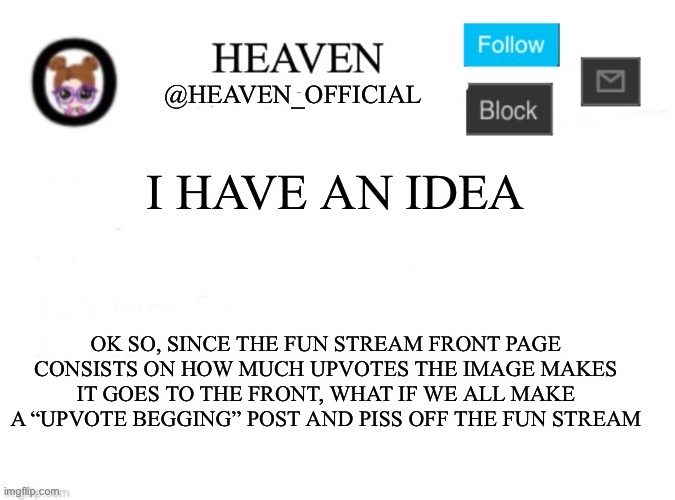 We troll :3 || Comment down your “upvote begging” post and everyone upvote those | I HAVE AN IDEA; OK SO, SINCE THE FUN STREAM FRONT PAGE CONSISTS ON HOW MUCH UPVOTES THE IMAGE MAKES IT GOES TO THE FRONT, WHAT IF WE ALL MAKE A “UPVOTE BEGGING” POST AND PISS OFF THE FUN STREAM | image tagged in heaven s template | made w/ Imgflip meme maker