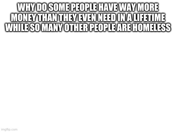 WHY DO SOME PEOPLE HAVE WAY MORE MONEY THAN THEY EVEN NEED IN A LIFETIME WHILE SO MANY OTHER PEOPLE ARE HOMELESS | made w/ Imgflip meme maker