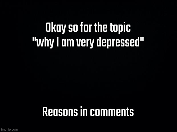 .......... | Okay so for the topic "why I am very depressed"; Reasons in comments | image tagged in black background | made w/ Imgflip meme maker