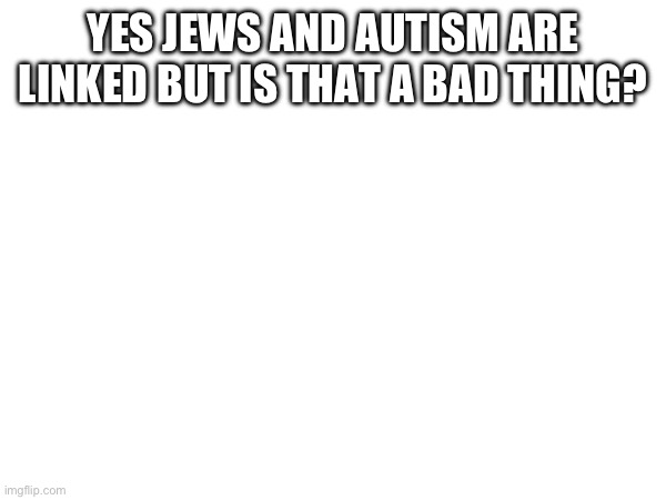 YES JEWS AND AUTISM ARE LINKED BUT IS THAT A BAD THING? | made w/ Imgflip meme maker