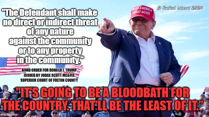 Bloodbath | © Radical Liberal 2024; "The Defendant shall make
 no direct or indirect threat
 of any nature
 against the community
 or to any property
 in the community."; BOND ORDER FOR DONALD J. TRUMP
ISSUED BY JUDGE SCOTT MCAFEE
SUPERIOR COURT OF FULTON COUNTY; "IT’S GOING TO BE A BLOODBATH FOR THE COUNTRY. THAT’LL BE THE LEAST OF IT.” | image tagged in bloodbath,trump traitor,bond violation,revoke trumps bail,trump ohio | made w/ Imgflip meme maker