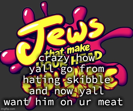 Jews that make you head explode! | crazy how yall go from hating skibble and now yall want him on ur meat | image tagged in jews that make you head explode | made w/ Imgflip meme maker