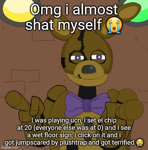 hehehehaw fack u | Omg i almost shat myself 😭; I was playing ucn, i set el chip at 20 (everyone else was at 0) and i see a wet floor sign, i click on it and i got jumpscared by plushtrap and got terrified 😭 | image tagged in hehehehaw fack u | made w/ Imgflip meme maker