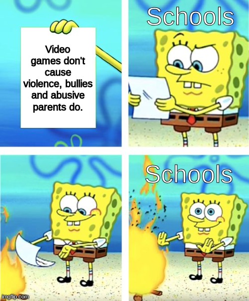 true tho | Schools; Video games don't cause violence, bullies and abusive parents do. Schools | image tagged in spongebob burning paper,fredbear will eat all of your delectable kids,yes,orange juice,funni | made w/ Imgflip meme maker