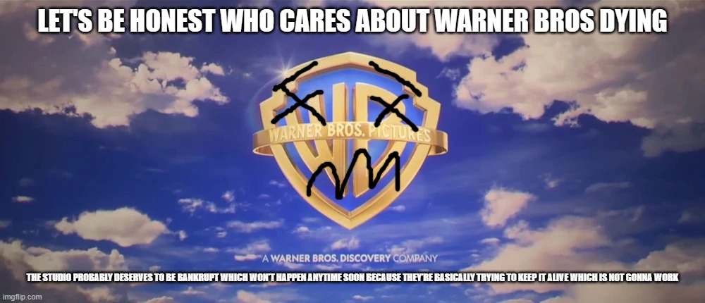 i don't care about warner bros future let them die | LET'S BE HONEST WHO CARES ABOUT WARNER BROS DYING; THE STUDIO PROBABLY DESERVES TO BE BANKRUPT WHICH WON'T HAPPEN ANYTIME SOON BECAUSE THEY'RE BASICALLY TRYING TO KEEP IT ALIVE WHICH IS NOT GONNA WORK | image tagged in warner bros pictures on-screen logo 2023 present,who cares | made w/ Imgflip meme maker