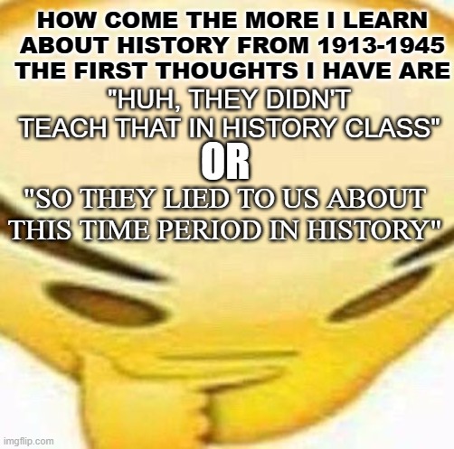 Written By the Victors... | HOW COME THE MORE I LEARN ABOUT HISTORY FROM 1913-1945 THE FIRST THOUGHTS I HAVE ARE; "HUH, THEY DIDN'T TEACH THAT IN HISTORY CLASS"; OR; "SO THEY LIED TO US ABOUT THIS TIME PERIOD IN HISTORY" | image tagged in hmmmmmmm | made w/ Imgflip meme maker