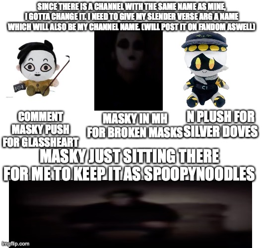 :3 | SINCE THERE IS A CHANNEL WITH THE SAME NAME AS MINE, I GOTTA CHANGE IT. I NEED TO GIVE MY SLENDER VERSE ARG A NAME WHICH WILL ALSO BE MY CHANNEL NAME. (WILL POST IT ON FANDOM ASWELL); N PLUSH FOR SILVER DOVES; COMMENT MASKY PUSH FOR GLASSHEART; MASKY IN MH FOR BROKEN MASKS; MASKY JUST SITTING THERE FOR ME TO KEEP IT AS SPOOPYNOODLES | image tagged in poll,slenderverse,youtube,arg,masky | made w/ Imgflip meme maker