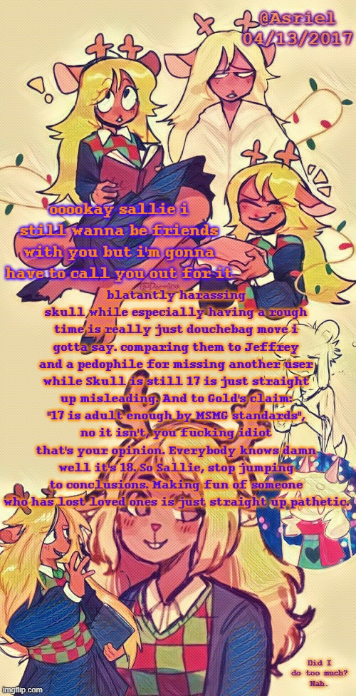 sallie, read my comment here before you say anything | blatantly harassing skull while especially having a rough time is really just douchebag move i gotta say. comparing them to Jeffrey and a pedophile for missing another user while Skull is still 17 is just straight up misleading. And to Gold's claim: "17 is adult enough by MSMG standards", no it isn't, you fucking idiot that's your opinion. Everybody knows damn well it's 18. So Sallie, stop jumping to conclusions. Making fun of someone who has lost loved ones is just straight up pathetic. ooookay sallie i still wanna be friends with you but i'm gonna have to call you out for it | image tagged in asriel's noelle temp i put more effort lol | made w/ Imgflip meme maker