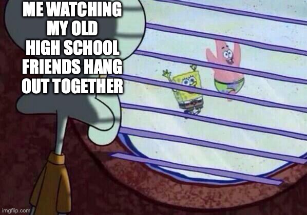 Squidward window | ME WATCHING MY OLD HIGH SCHOOL FRIENDS HANG OUT TOGETHER | image tagged in squidward window | made w/ Imgflip meme maker