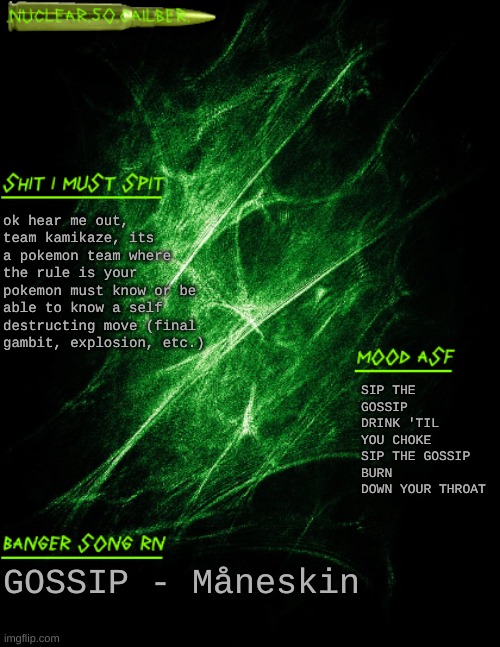 random idea that im starting to not like that much | ok hear me out, team kamikaze, its a pokemon team where the rule is your pokemon must know or be able to know a self destructing move (final gambit, explosion, etc.); SIP THE GOSSIP DRINK 'TIL YOU CHOKE SIP THE GOSSIP BURN DOWN YOUR THROAT; GOSSIP - Måneskin | image tagged in nuclear 50 cailber announcement | made w/ Imgflip meme maker