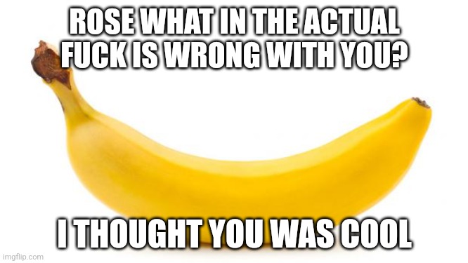 Banana | ROSE WHAT IN THE ACTUAL FUCK IS WRONG WITH YOU? I THOUGHT YOU WAS COOL | image tagged in banana | made w/ Imgflip meme maker