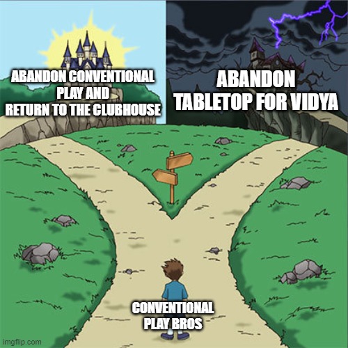 Two Paths | ABANDON TABLETOP FOR VIDYA; ABANDON CONVENTIONAL PLAY AND RETURN TO THE CLUBHOUSE; CONVENTIONAL PLAY BROS | image tagged in two paths | made w/ Imgflip meme maker