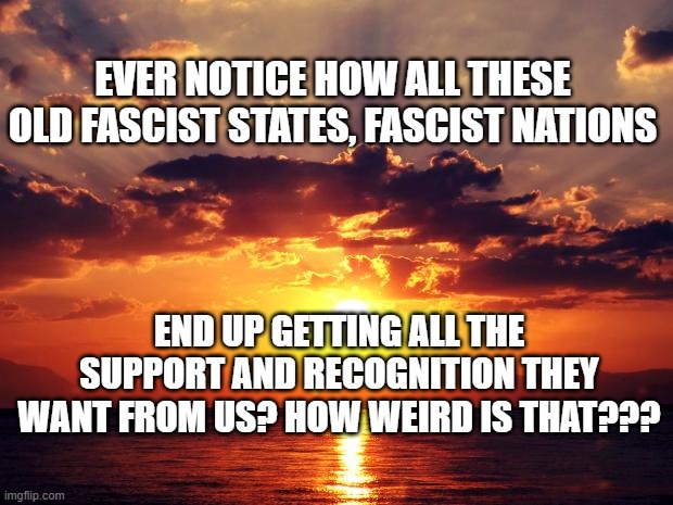 Sunset | EVER NOTICE HOW ALL THESE OLD FASCIST STATES, FASCIST NATIONS; END UP GETTING ALL THE SUPPORT AND RECOGNITION THEY WANT FROM US? HOW WEIRD IS THAT??? | image tagged in sunset | made w/ Imgflip meme maker