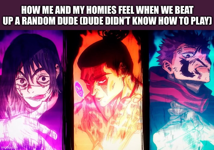 I don’t have a title idea :b | HOW ME AND MY HOMIES FEEL WHEN WE BEAT UP A RANDOM DUDE (DUDE DIDN’T KNOW HOW TO PLAY) | image tagged in yuji mahito todo,funny,memes,gaming,true story | made w/ Imgflip meme maker
