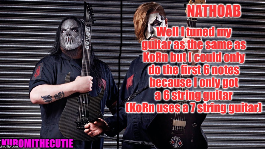 nathoab (jim root) and KuromiTheCutiE (mick thomson) shared temp | Well I tuned my guitar as the same as KoRn but I could only do the first 6 notes because I only got a 6 string guitar (KoRn uses a 7 string guitar) | image tagged in nathoab jim root and kuromithecutie mick thomson shared temp | made w/ Imgflip meme maker