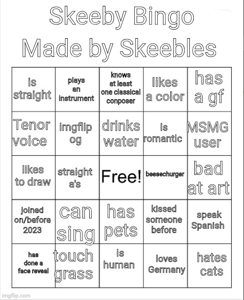 Blank Bingo | Made by Skeebles; Skeeby Bingo; knows at least one classical conposer; plays an instrument; has a gf; is straight; likes a color; drinks water; Tenor voice; MSMG user; Is romantic; imgflip og; beesechurger; likes to draw; bad at art; straight a's; joined on/before 2023; can sing; speak Spanish; kissed someone before; has pets; is human; touch grass; hates cats; has done a face reveal; loves Germany | made w/ Imgflip meme maker