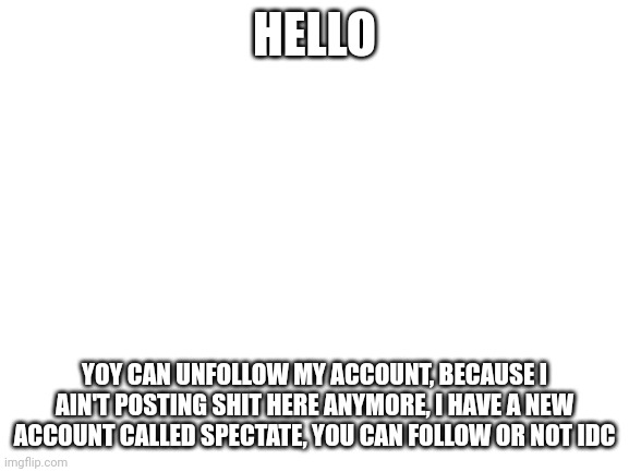 I wanna kms | HELLO; YOY CAN UNFOLLOW MY ACCOUNT, BECAUSE I AIN'T POSTING SHIT HERE ANYMORE, I HAVE A NEW ACCOUNT CALLED SPECTATE, YOU CAN FOLLOW OR NOT IDC | image tagged in blank white template | made w/ Imgflip meme maker