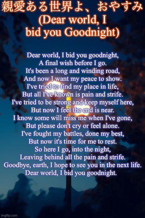 Here is a poem I wrote about 3 months back! | 親愛ある世界よ、おやすみ (Dear world, I bid you Goodnight); Dear world, I bid you goodnight,
A final wish before I go.
It's been a long and winding road,
And now I want my peace to show.


I've tried to find my place in life,
But all I've known is pain and strife.
I've tried to be strong and keep myself here,
But now I feel the end is near.

I know some will miss me when I've gone,
But please don't cry or feel alone.
I've fought my battles, done my best,
But now it's time for me to rest.

So here I go, into the night,
Leaving behind all the pain and strife.
Goodbye, earth, I hope to see you in the next life.

Dear world, I bid you goodnight. | image tagged in icyxd s streetlights template | made w/ Imgflip meme maker