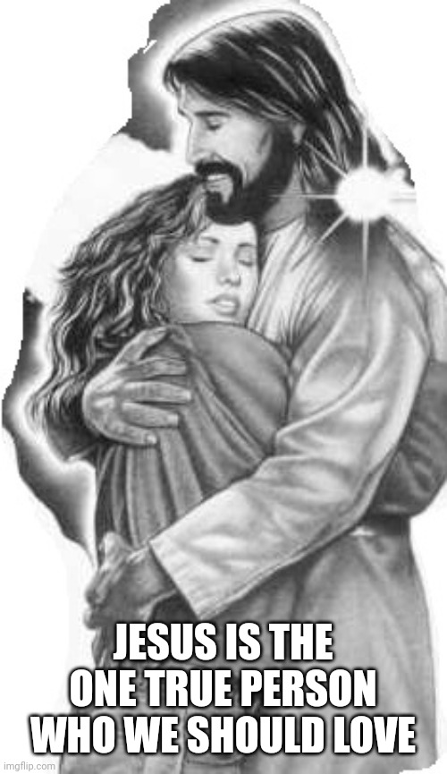 Jesus hugging girl | JESUS IS THE ONE TRUE PERSON WHO WE SHOULD LOVE | image tagged in jesus hugging girl | made w/ Imgflip meme maker