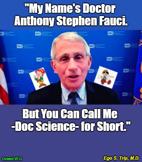 Ego S. Trip, M.D. [PSC] | "My Name's Doctor 

Anthony Stephen Fauci. But You Can Call Me 

-Doc Science- for Short."; Ego S. Trip, M.D. OzwinEVCG | image tagged in fauci,covid,science,scientism,egos,elitist | made w/ Imgflip meme maker